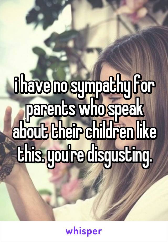 i have no sympathy for parents who speak about their children like this. you're disgusting.