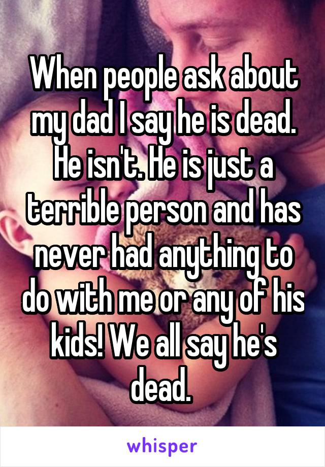 When people ask about my dad I say he is dead. He isn't. He is just a terrible person and has never had anything to do with me or any of his kids! We all say he's dead. 