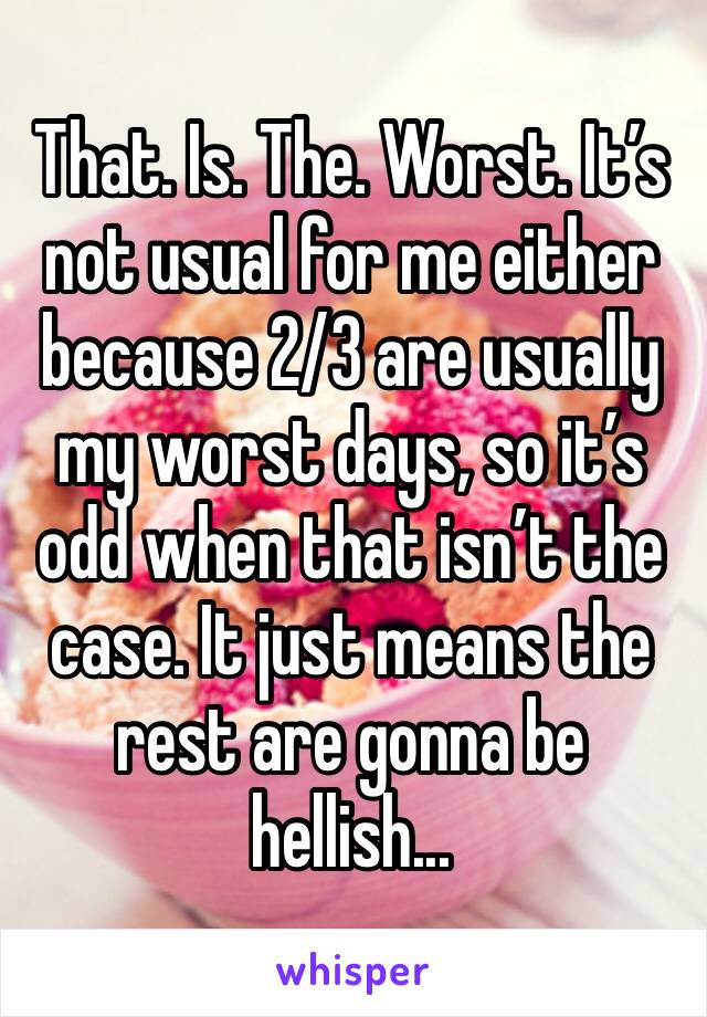 That. Is. The. Worst. It’s not usual for me either because 2/3 are usually my worst days, so it’s odd when that isn’t the case. It just means the rest are gonna be hellish...