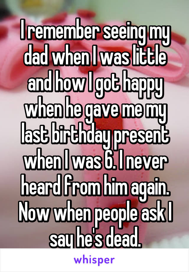 I remember seeing my dad when I was little and how I got happy when he gave me my last birthday present when I was 6. I never heard from him again. Now when people ask I say he's dead.