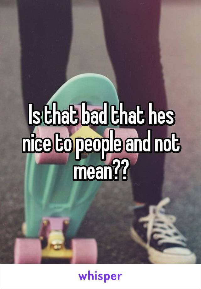 Is that bad that hes nice to people and not mean??