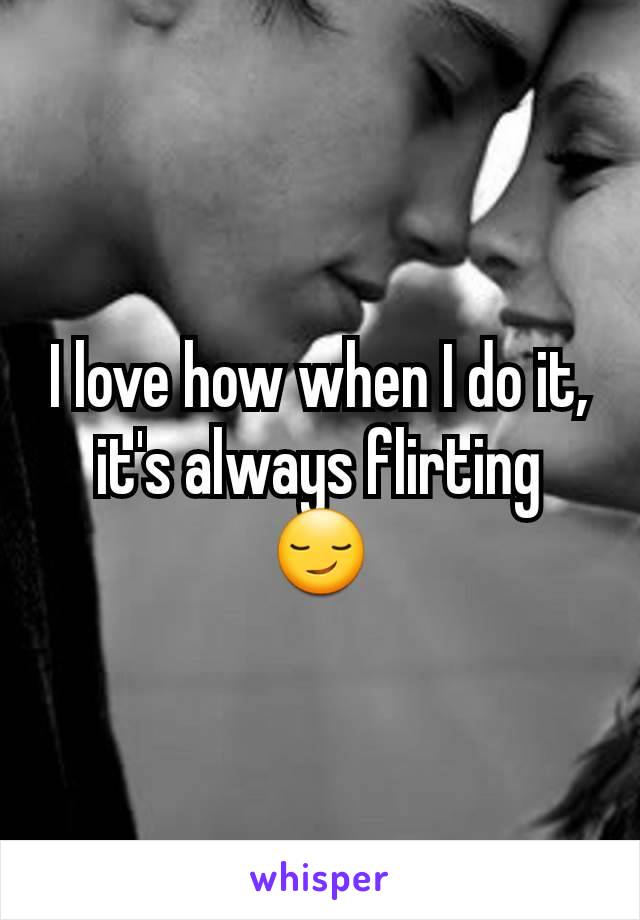 I love how when I do it, it's always flirting 😏