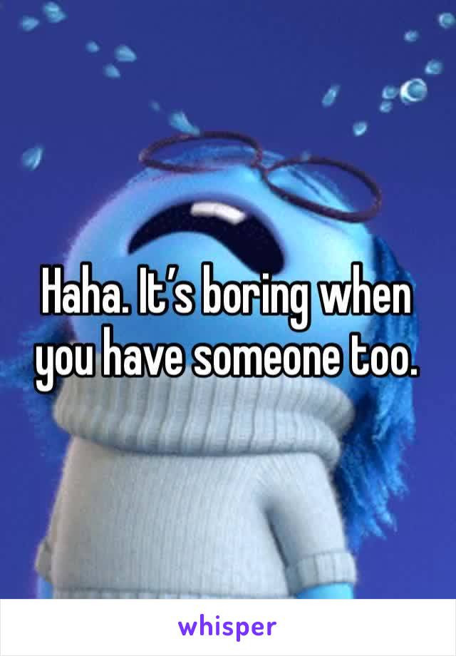 Haha. It’s boring when you have someone too.