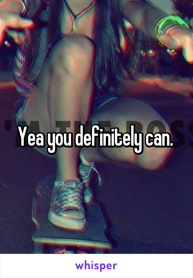 Yea you definitely can. 