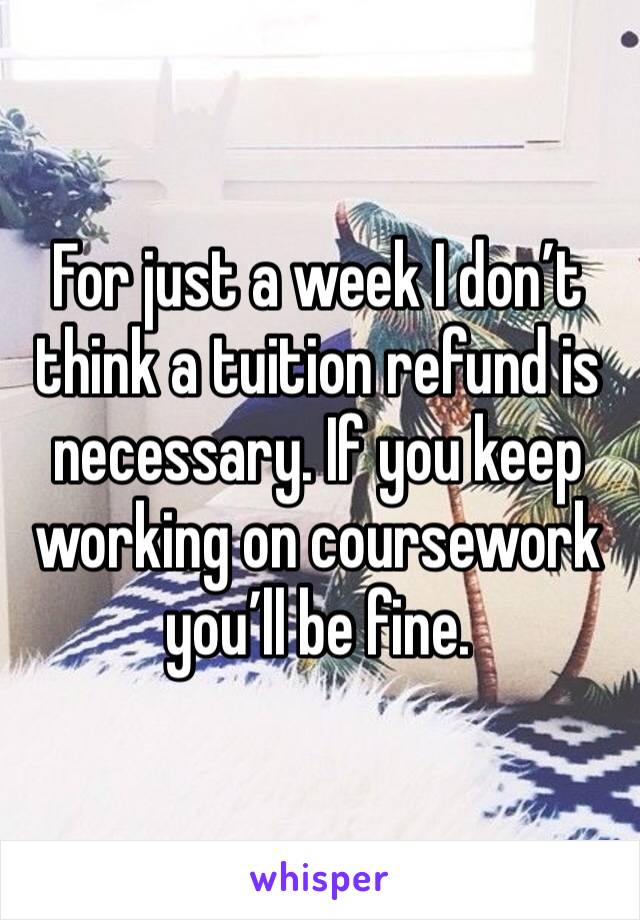 For just a week I don’t think a tuition refund is necessary. If you keep working on coursework you’ll be fine. 