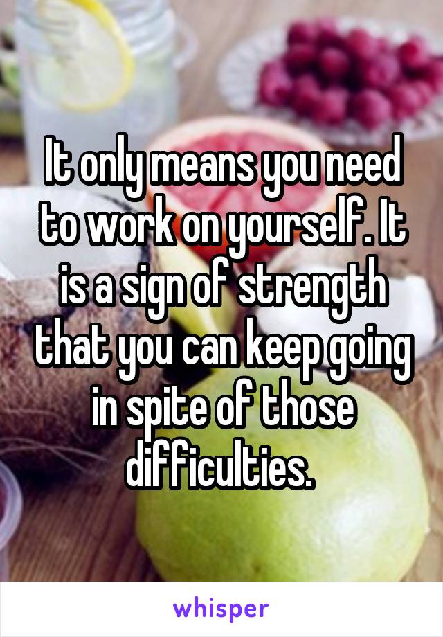 It only means you need to work on yourself. It is a sign of strength that you can keep going in spite of those difficulties. 