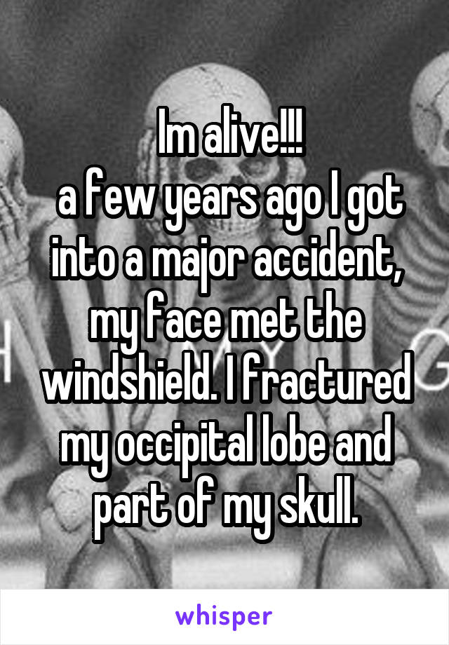  Im alive!!!
 a few years ago I got into a major accident, my face met the windshield. I fractured my occipital lobe and part of my skull.