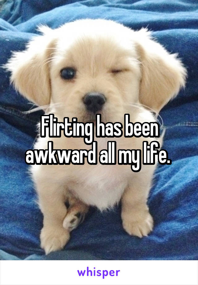 Flirting has been awkward all my life. 