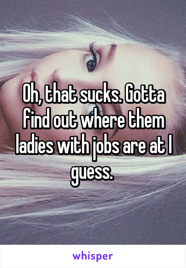 Oh, that sucks. Gotta find out where them ladies with jobs are at I guess. 