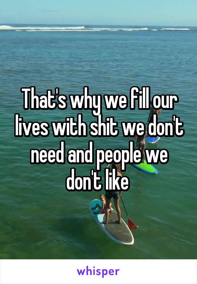 That's why we fill our lives with shit we don't need and people we don't like 