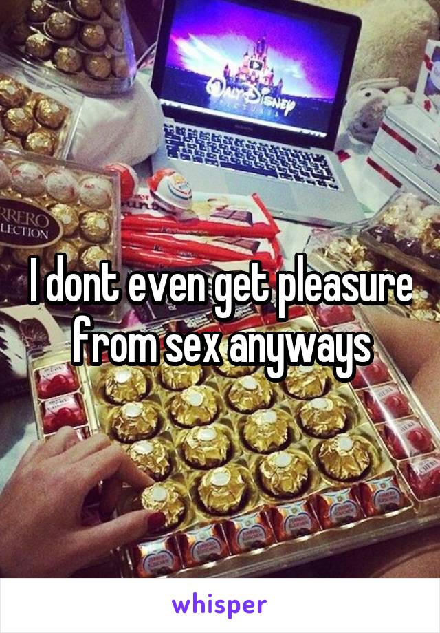 I dont even get pleasure from sex anyways