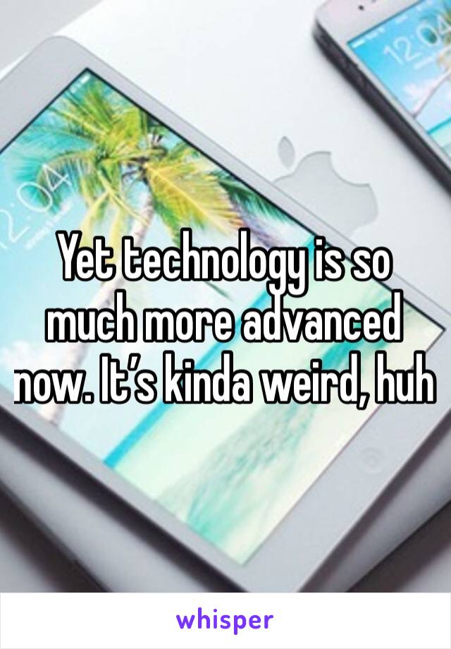Yet technology is so much more advanced now. It’s kinda weird, huh
