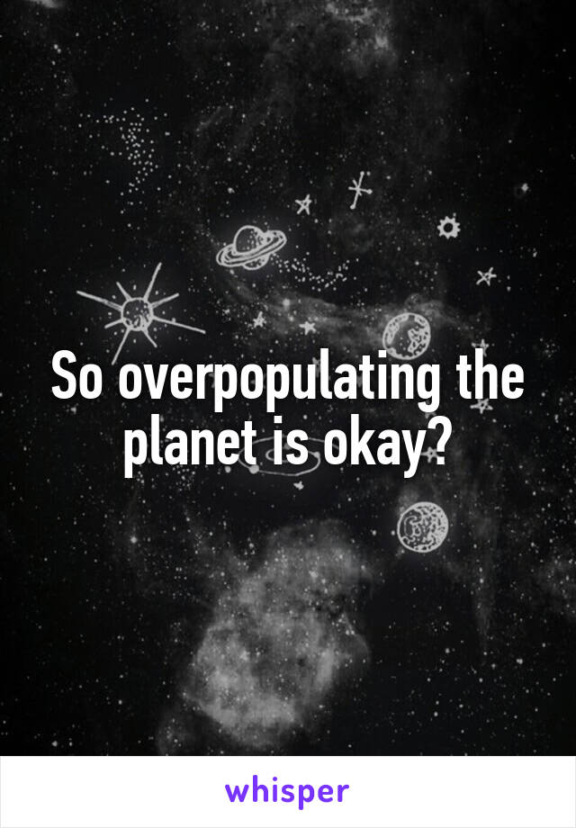 So overpopulating the planet is okay?