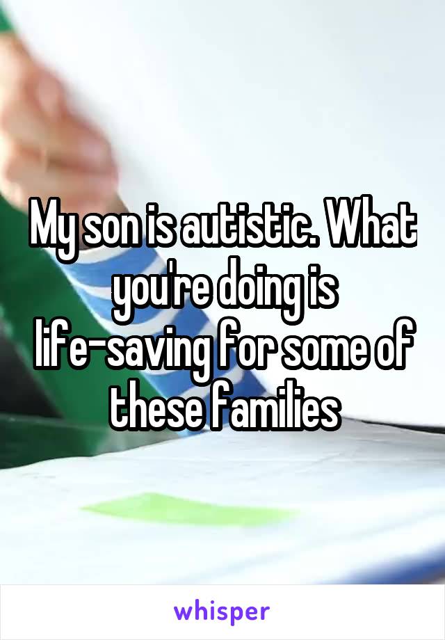 My son is autistic. What you're doing is life-saving for some of these families