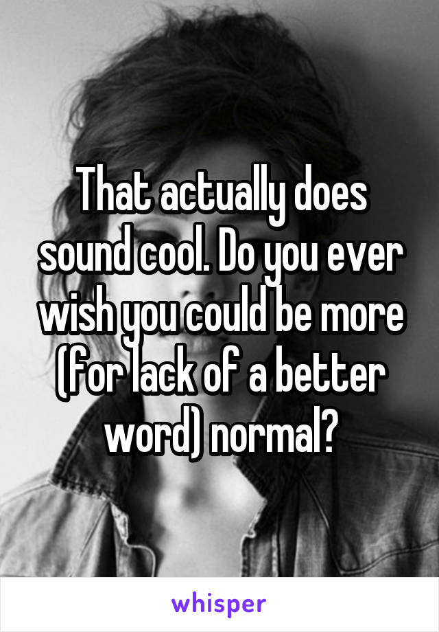 That actually does sound cool. Do you ever wish you could be more (for lack of a better word) normal?