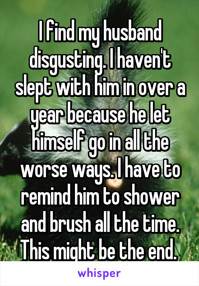 I find my husband disgusting. I haven't slept with him in over a year because he let himself go in all the worse ways. I have to remind him to shower and brush all the time. This might be the end. 