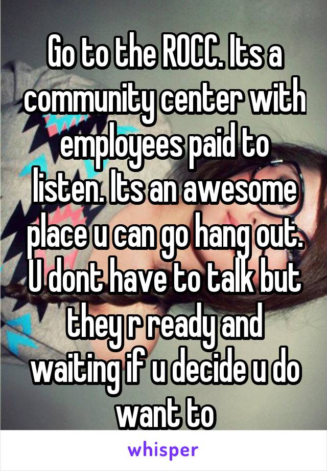 Go to the ROCC. Its a community center with employees paid to listen. Its an awesome place u can go hang out. U dont have to talk but they r ready and waiting if u decide u do want to