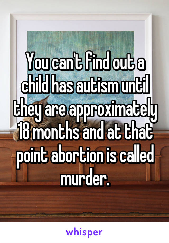 You can't find out a child has autism until they are approximately 18 months and at that point abortion is called murder.