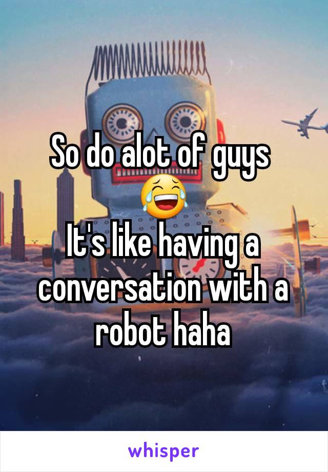So do alot of guys 
😂
It's like having a conversation with a robot haha