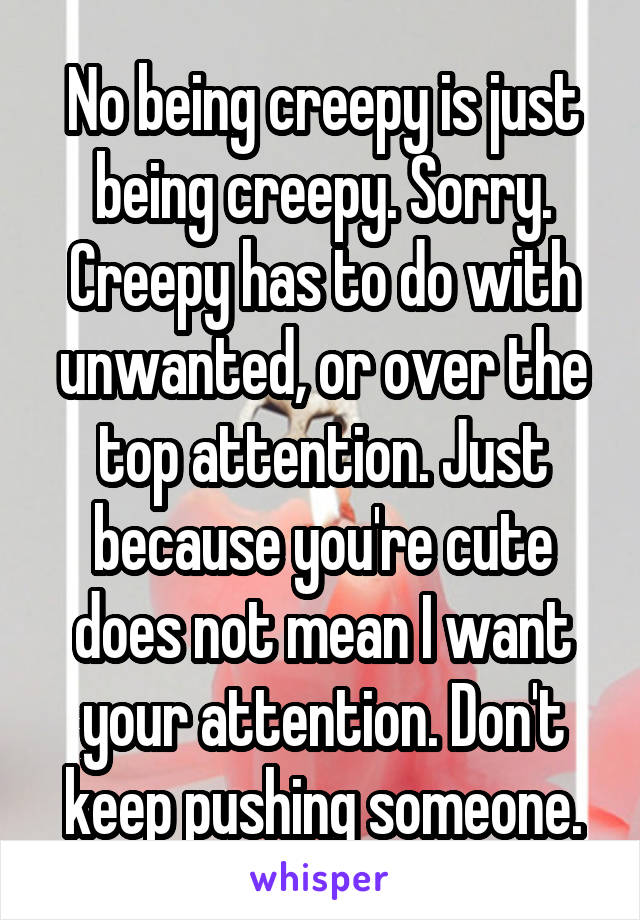 No being creepy is just being creepy. Sorry. Creepy has to do with unwanted, or over the top attention. Just because you're cute does not mean I want your attention. Don't keep pushing someone.