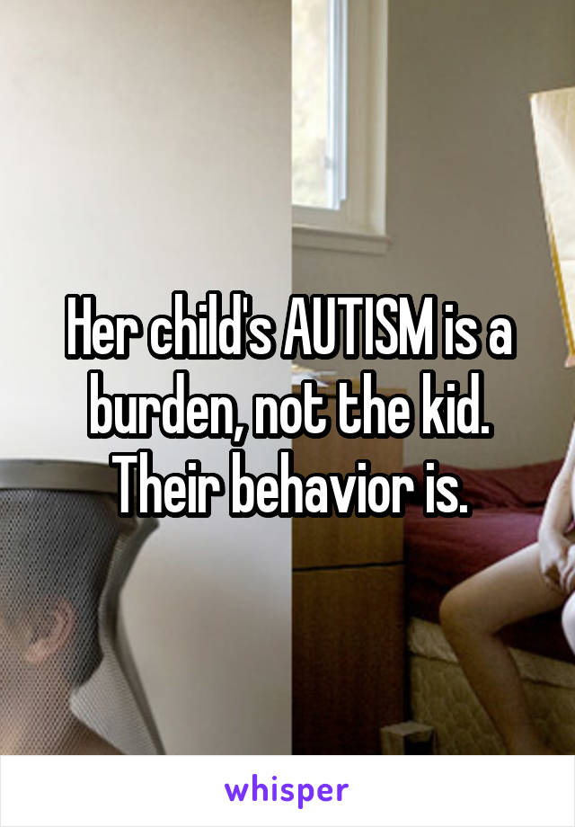 Her child's AUTISM is a burden, not the kid. Their behavior is.