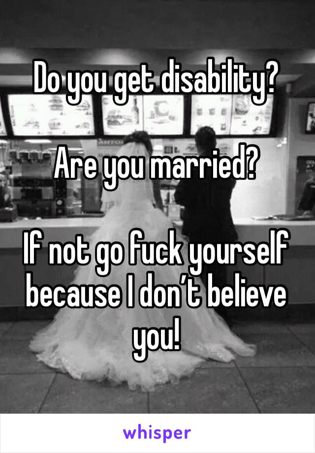 Do you get disability?

Are you married?

If not go fuck yourself because I don’t believe you!