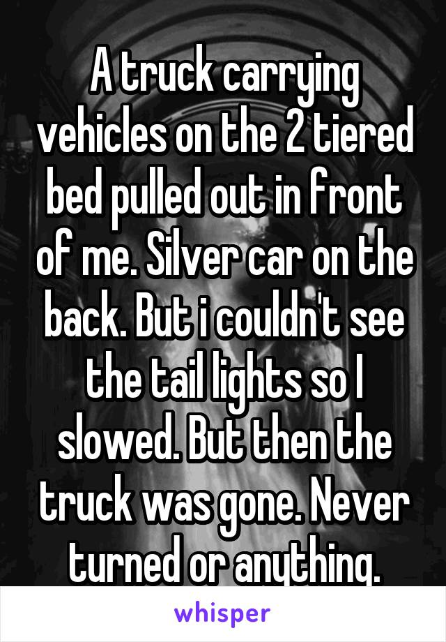 A truck carrying vehicles on the 2 tiered bed pulled out in front of me. Silver car on the back. But i couldn't see the tail lights so I slowed. But then the truck was gone. Never turned or anything.