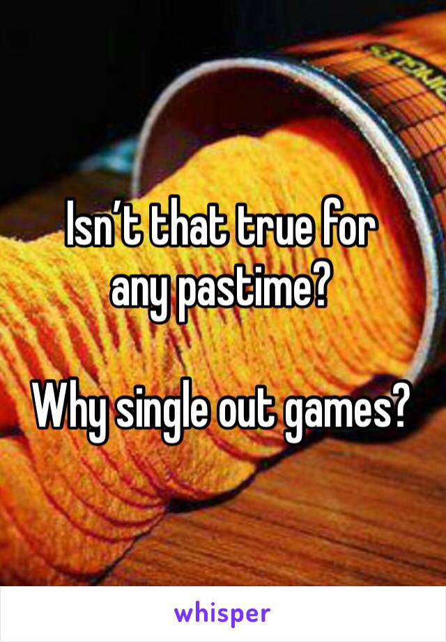 Isn’t that true for any pastime?

Why single out games?