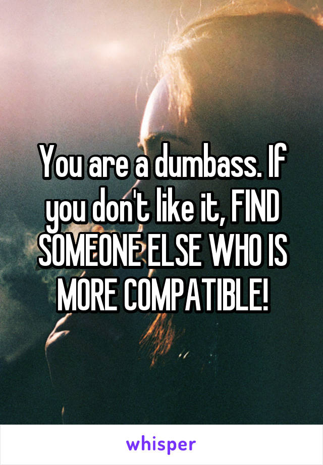 You are a dumbass. If you don't like it, FIND SOMEONE ELSE WHO IS MORE COMPATIBLE!
