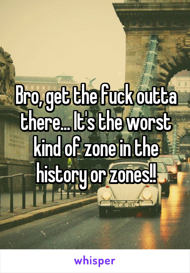 Bro, get the fuck outta there... It's the worst kind of zone in the history or zones!!