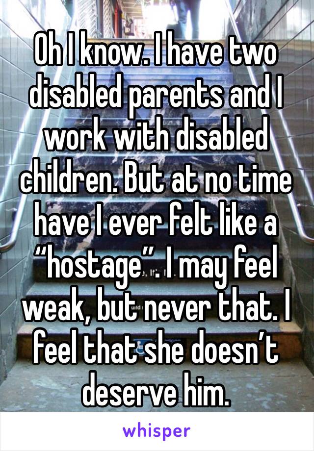 Oh I know. I have two disabled parents and I work with disabled children. But at no time have I ever felt like a “hostage”. I may feel weak, but never that. I feel that she doesn’t deserve him. 