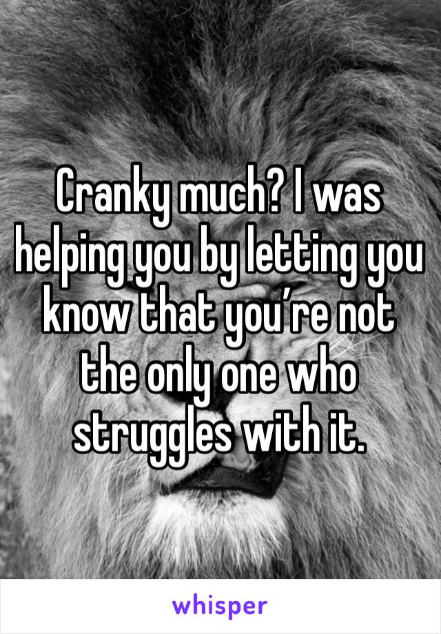 Cranky much? I was helping you by letting you know that you’re not the only one who struggles with it.