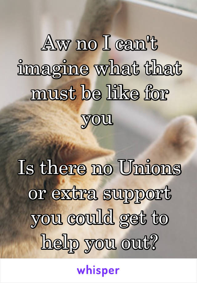 Aw no I can't imagine what that must be like for you 

Is there no Unions or extra support you could get to help you out?
