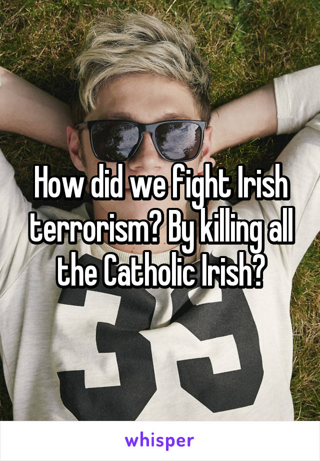 How did we fight Irish terrorism? By killing all the Catholic Irish?