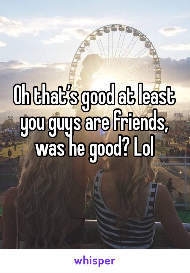 Oh that’s good at least you guys are friends, was he good? Lol 
