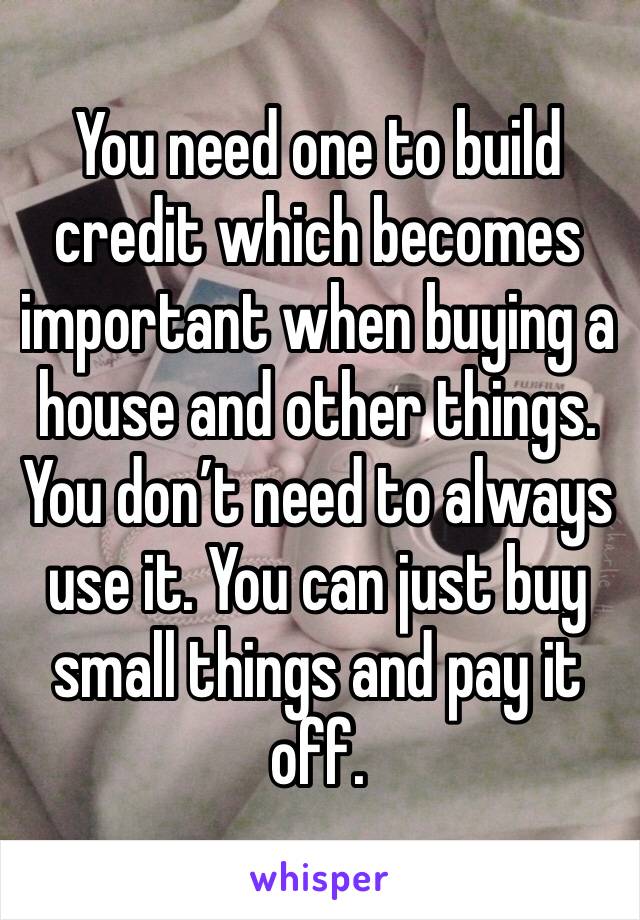 You need one to build credit which becomes important when buying a house and other things. You don’t need to always use it. You can just buy small things and pay it off. 