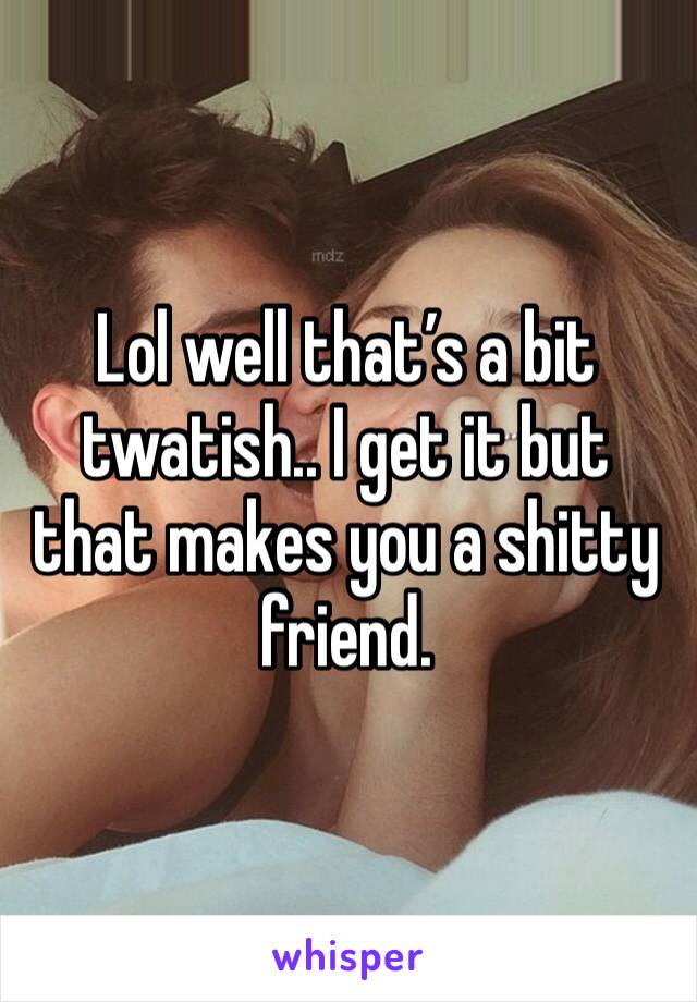 Lol well that’s a bit twatish.. I get it but that makes you a shitty friend. 