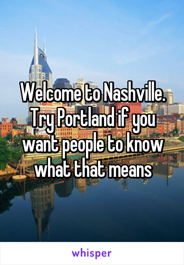 Welcome to Nashville. Try Portland if you want people to know what that means