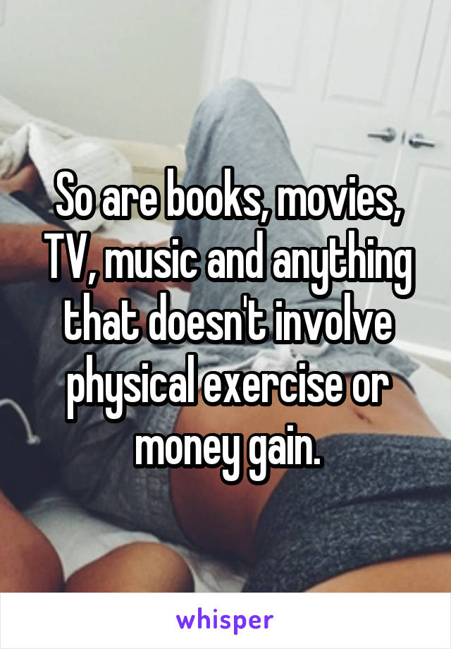 So are books, movies, TV, music and anything that doesn't involve physical exercise or money gain.