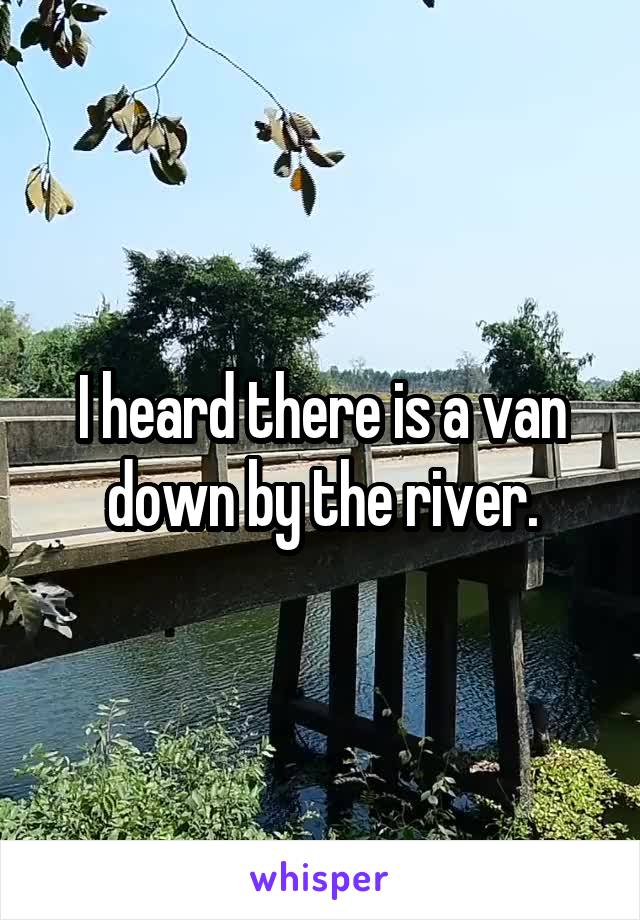I heard there is a van down by the river.