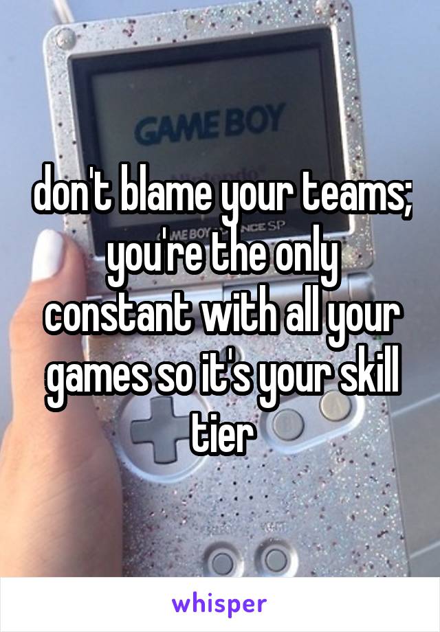 don't blame your teams; you're the only constant with all your games so it's your skill tier