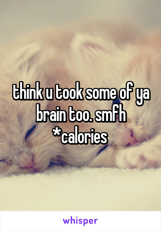 think u took some of ya brain too. smfh *calories 
