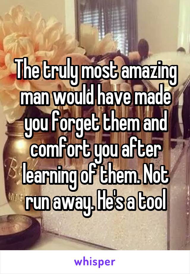The truly most amazing man would have made you forget them and comfort you after learning of them. Not run away. He's a tool