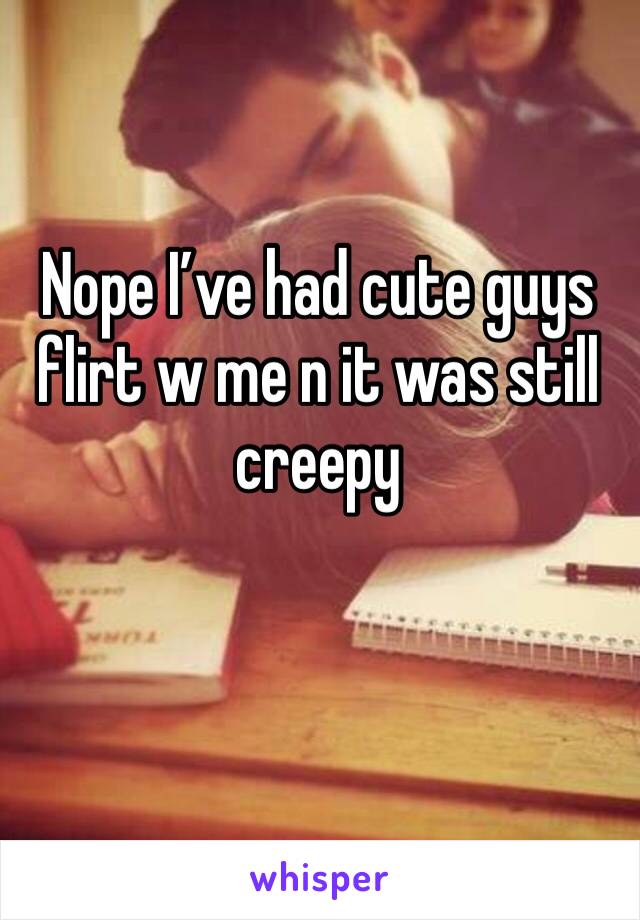 Nope I’ve had cute guys flirt w me n it was still creepy