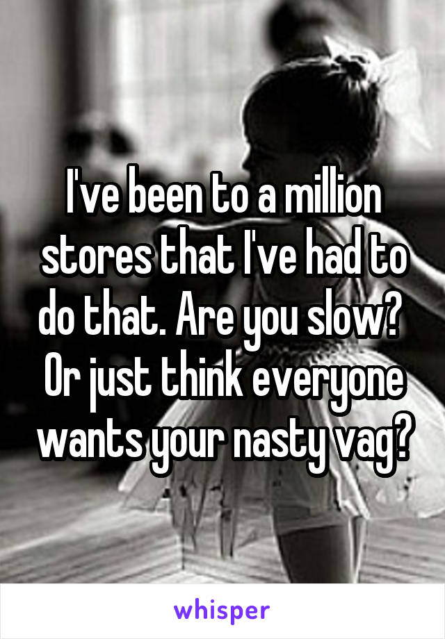 I've been to a million stores that I've had to do that. Are you slow?  Or just think everyone wants your nasty vag?