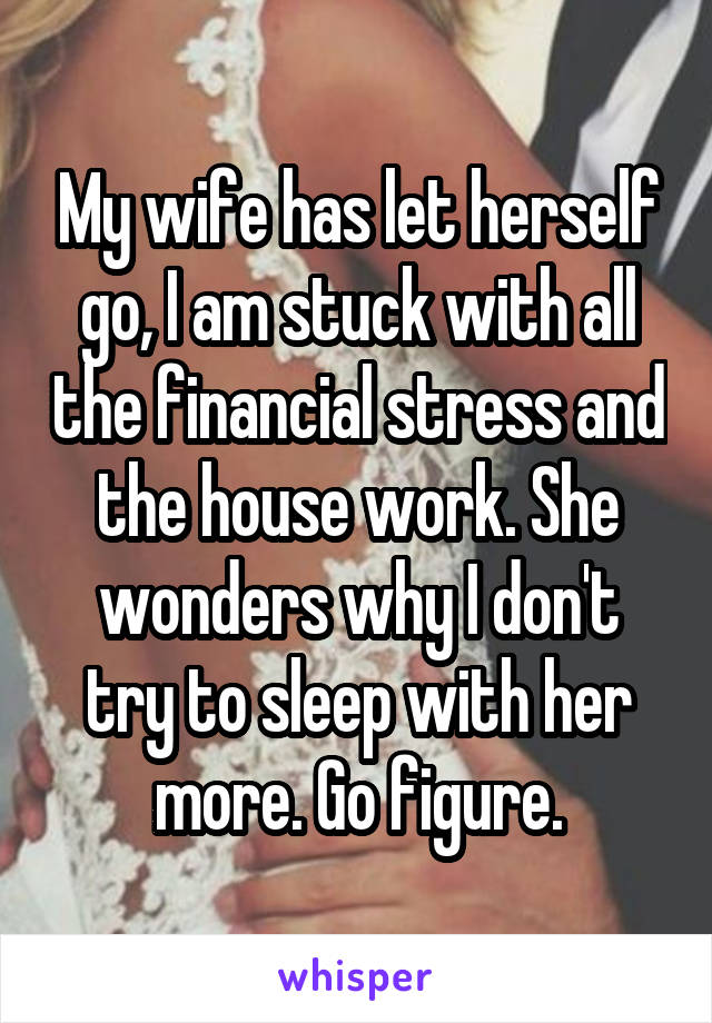 My wife has let herself go, I am stuck with all the financial stress and the house work. She wonders why I don't try to sleep with her more. Go figure.