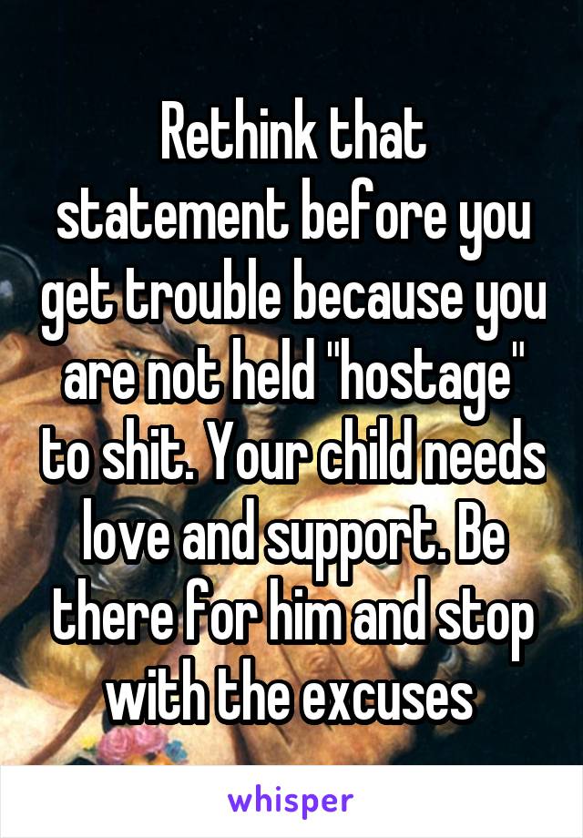 Rethink that statement before you get trouble because you are not held "hostage" to shit. Your child needs love and support. Be there for him and stop with the excuses 