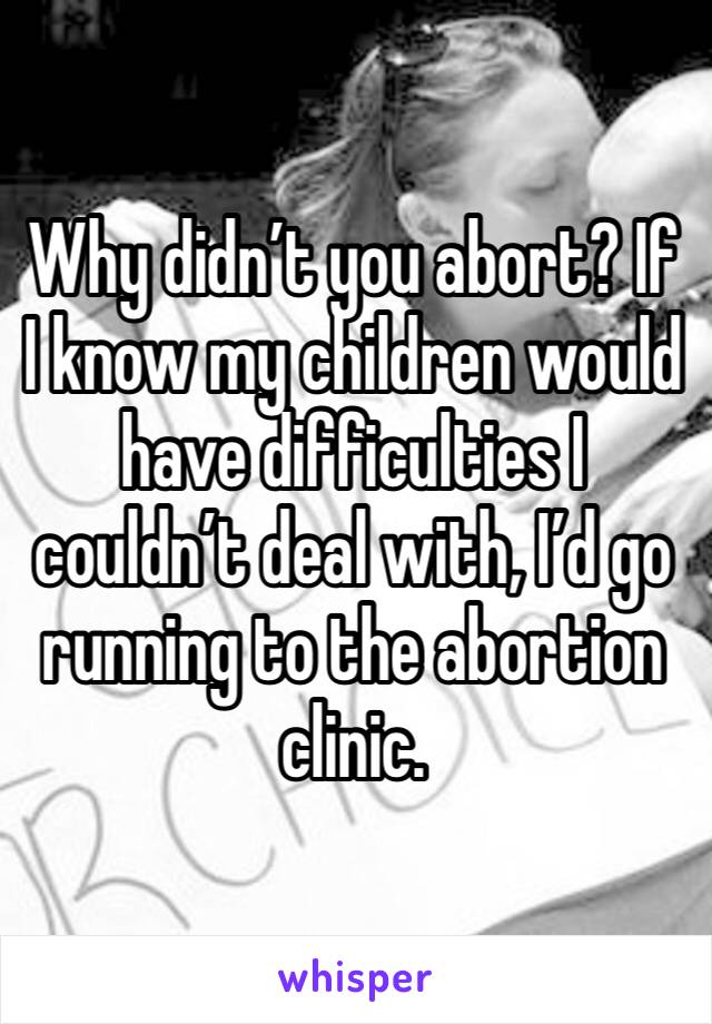 Why didn’t you abort? If I know my children would have difficulties I couldn’t deal with, I’d go running to the abortion clinic. 