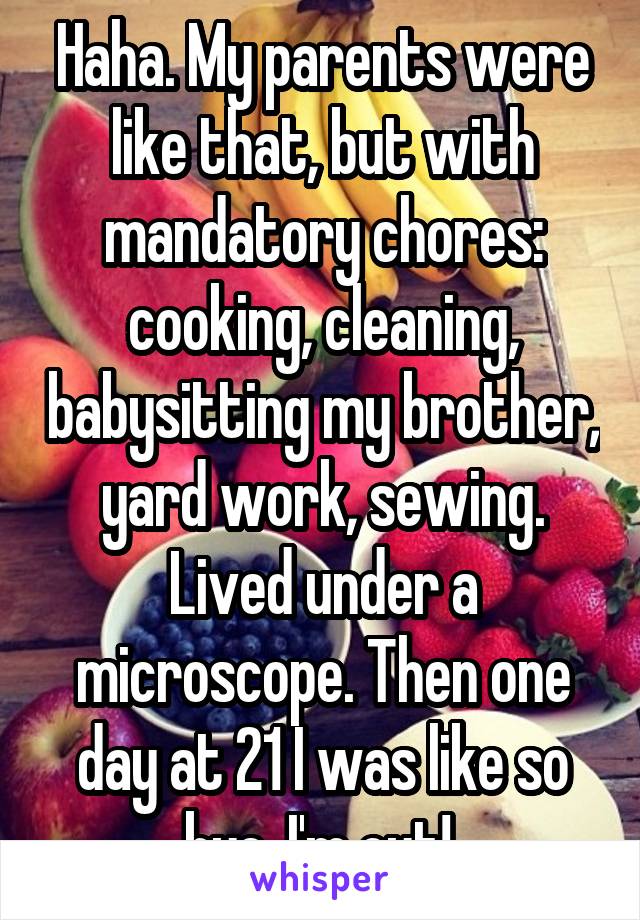 Haha. My parents were like that, but with mandatory chores: cooking, cleaning, babysitting my brother, yard work, sewing. Lived under a microscope. Then one day at 21 I was like so bye, I'm out! 