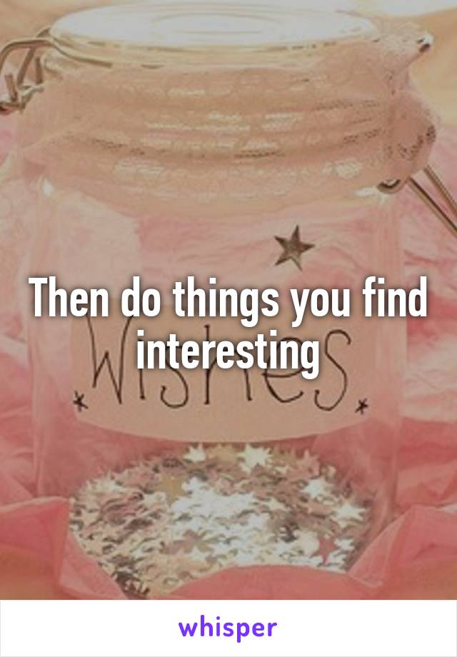Then do things you find interesting